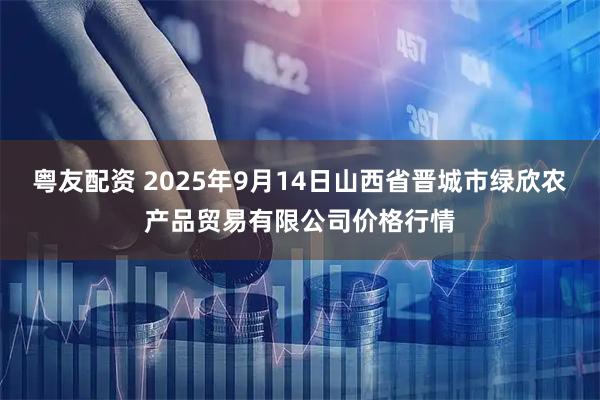 粤友配资 2025年9月14日山西省晋城市绿欣农产品贸易有限公司价格行情