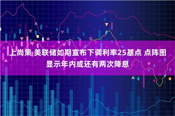 上尚策 美联储如期宣布下调利率25基点 点阵图显示年内或还有两次降息