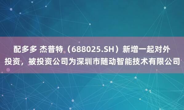 配多多 杰普特（688025.SH）新增一起对外投资，被投资公司为深圳市随动智能技术有限公司