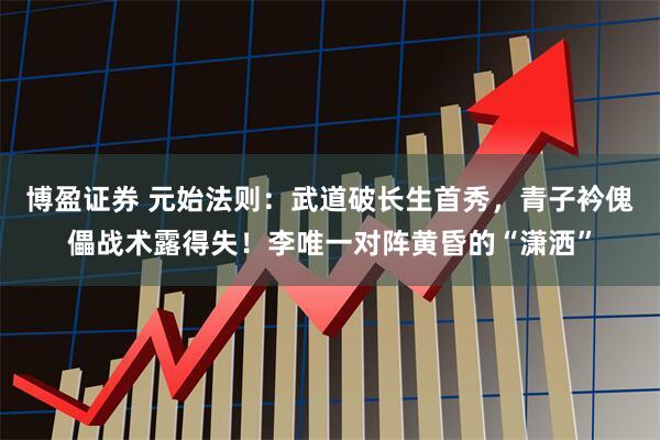 博盈证券 元始法则：武道破长生首秀，青子衿傀儡战术露得失！李唯一对阵黄昏的“潇洒”