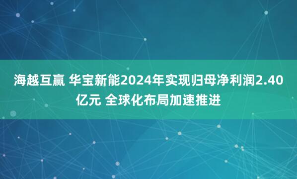 海越互赢 华宝新能2024年实现归母净利润2.40亿元 全球化布局加速推进