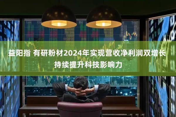 益阳指 有研粉材2024年实现营收净利润双增长 持续提升科技影响力