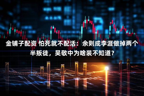 金铺子配资 怕死就不配活：余则成李涯做掉两个半叛徒，吴敬中为啥装不知道？