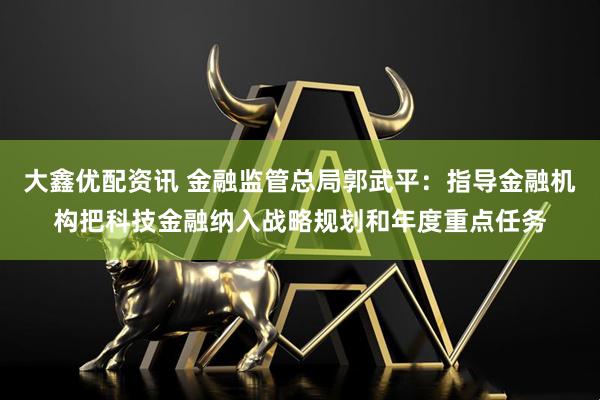 大鑫优配资讯 金融监管总局郭武平：指导金融机构把科技金融纳入战略规划和年度重点任务