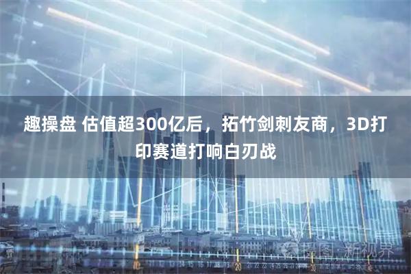 趣操盘 估值超300亿后，拓竹剑刺友商，3D打印赛道打响白刃战