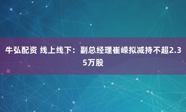 牛弘配资 线上线下：副总经理崔嵘拟减持不超2.35万股