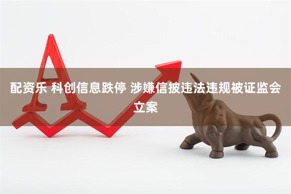 配资乐 科创信息跌停 涉嫌信披违法违规被证监会立案