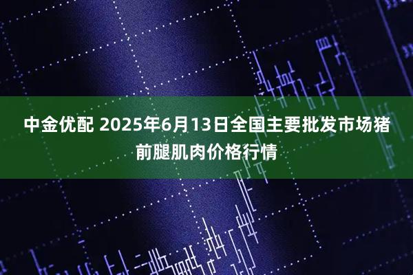 中金优配 2025年6月13日全国主要批发市场猪前腿肌肉价格行情
