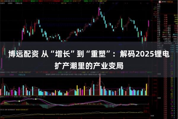 博远配资 从“增长”到“重塑”：解码2025锂电扩产潮里的产业变局