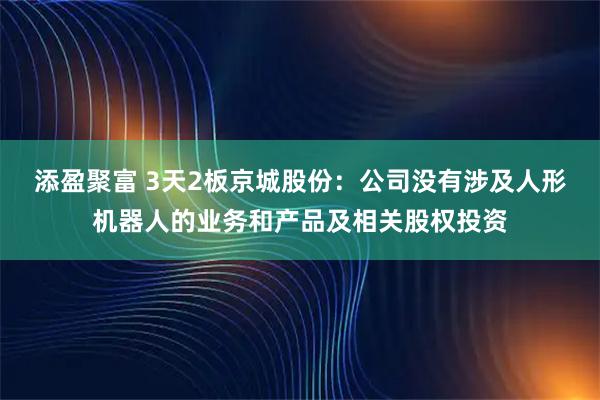 添盈聚富 3天2板京城股份：公司没有涉及人形机器人的业务和产品及相关股权投资