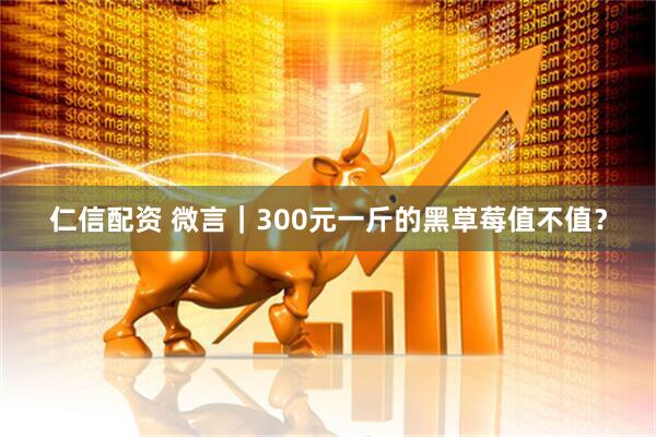 仁信配资 微言｜300元一斤的黑草莓值不值？