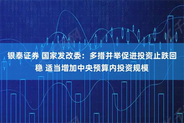 银泰证券 国家发改委：多措并举促进投资止跌回稳 适当增加中央预算内投资规模