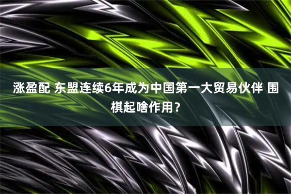 涨盈配 东盟连续6年成为中国第一大贸易伙伴 围棋起啥作用?